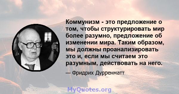 Коммунизм - это предложение о том, чтобы структурировать мир более разумно, предложение об изменении мира. Таким образом, мы должны проанализировать это и, если мы считаем это разумным, действовать на него.