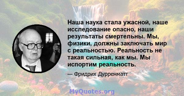 Наша наука стала ужасной, наше исследование опасно, наши результаты смертельны. Мы, физики, должны заключать мир с реальностью. Реальность не такая сильная, как мы. Мы испортим реальность.