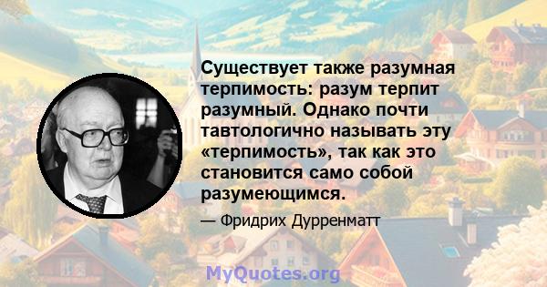 Существует также разумная терпимость: разум терпит разумный. Однако почти тавтологично называть эту «терпимость», так как это становится само собой разумеющимся.