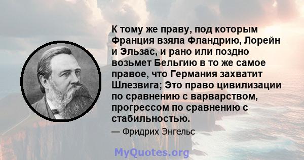 К тому же праву, под которым Франция взяла Фландрию, Лорейн и Эльзас, и рано или поздно возьмет Бельгию в то же самое правое, что Германия захватит Шлезвига; Это право цивилизации по сравнению с варварством, прогрессом