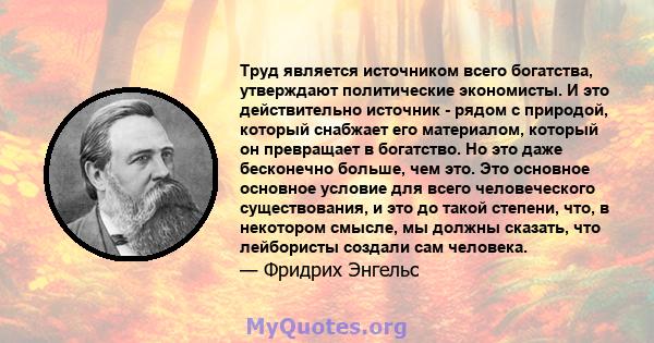 Труд является источником всего богатства, утверждают политические экономисты. И это действительно источник - рядом с природой, который снабжает его материалом, который он превращает в богатство. Но это даже бесконечно