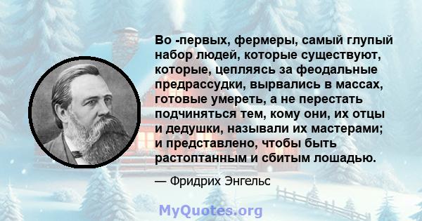 Во -первых, фермеры, самый глупый набор людей, которые существуют, которые, цепляясь за феодальные предрассудки, вырвались в массах, готовые умереть, а не перестать подчиняться тем, кому они, их отцы и дедушки, называли 