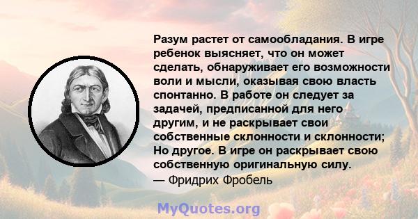 Разум растет от самообладания. В игре ребенок выясняет, что он может сделать, обнаруживает его возможности воли и мысли, оказывая свою власть спонтанно. В работе он следует за задачей, предписанной для него другим, и не 