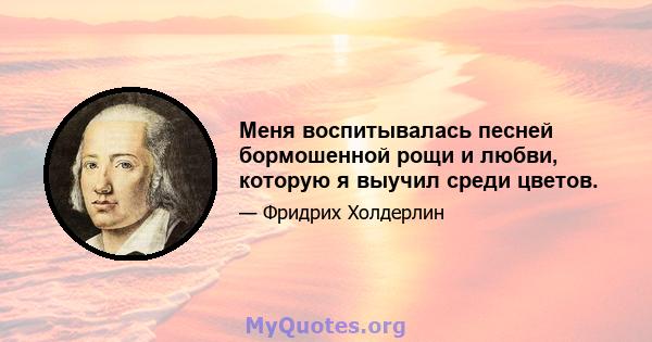 Меня воспитывалась песней бормошенной рощи и любви, которую я выучил среди цветов.