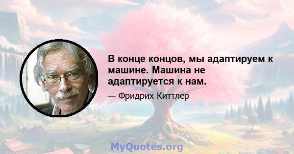 В конце концов, мы адаптируем к машине. Машина не адаптируется к нам.