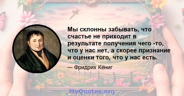 Мы склонны забывать, что счастье не приходит в результате получения чего -то, что у нас нет, а скорее признание и оценки того, что у нас есть.