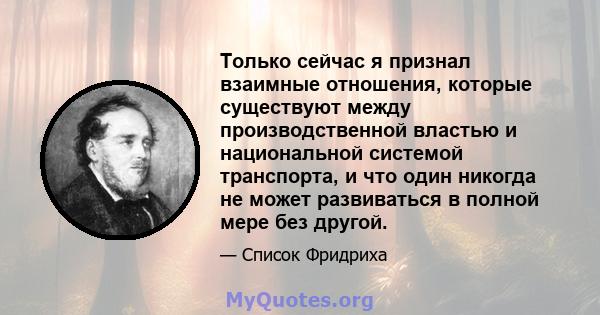 Только сейчас я признал взаимные отношения, которые существуют между производственной властью и национальной системой транспорта, и что один никогда не может развиваться в полной мере без другой.