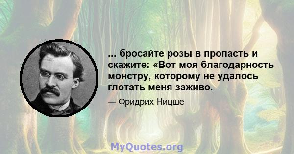 ... бросайте розы в пропасть и скажите: «Вот моя благодарность монстру, которому не удалось глотать меня заживо.