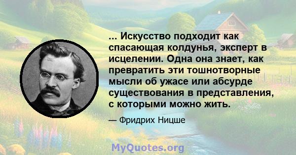 ... Искусство подходит как спасающая колдунья, эксперт в исцелении. Одна она знает, как превратить эти тошнотворные мысли об ужасе или абсурде существования в представления, с которыми можно жить.