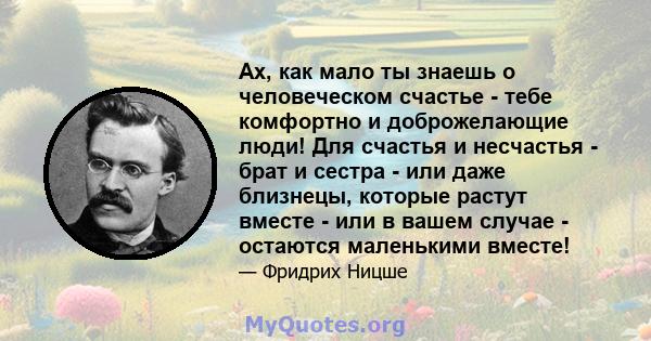 Ах, как мало ты знаешь о человеческом счастье - тебе комфортно и доброжелающие люди! Для счастья и несчастья - брат и сестра - или даже близнецы, которые растут вместе - или в вашем случае - остаются маленькими вместе!