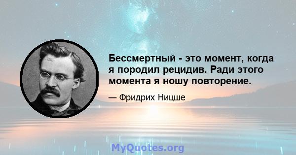 Бессмертный - это момент, когда я породил рецидив. Ради этого момента я ношу повторение.