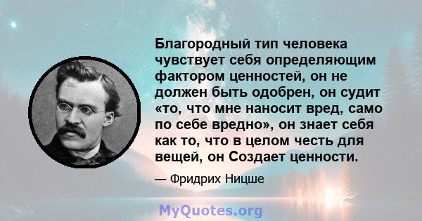 Благородный тип человека чувствует себя определяющим фактором ценностей, он не должен быть одобрен, он судит «то, что мне наносит вред, само по себе вредно», он знает себя как то, что в целом честь для вещей, он Создает 