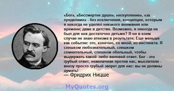 «Бог», «Бессмертие души», «искупление», «за пределами» - без исключения, концепции, которым я никогда не уделял никакого внимания или времени; даже в детстве. Возможно, я никогда не был для них достаточно детьми? Я ни в 