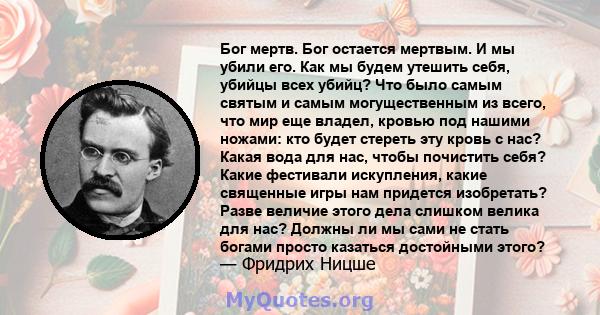 Бог мертв. Бог остается мертвым. И мы убили его. Как мы будем утешить себя, убийцы всех убийц? Что было самым святым и самым могущественным из всего, что мир еще владел, кровью под нашими ножами: кто будет стереть эту