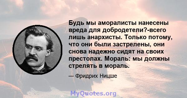 Будь мы аморалисты нанесены вреда для добродетели?-всего лишь анархисты. Только потому, что они были застрелены, они снова надежно сидят на своих престолах. Мораль: мы должны стрелять в мораль.