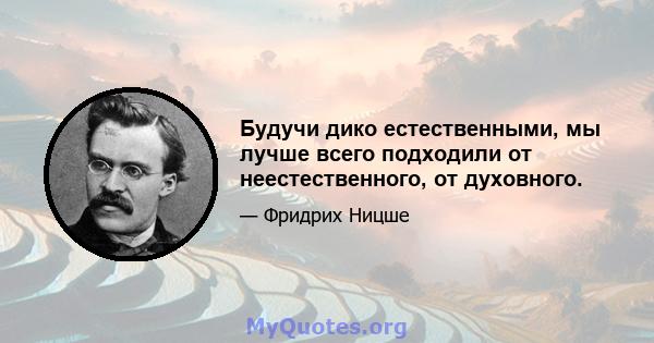 Будучи дико естественными, мы лучше всего подходили от неестественного, от духовного.