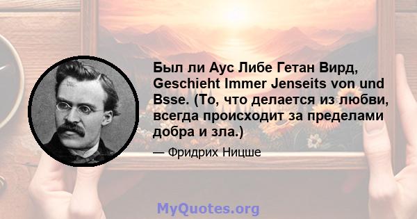 Был ли Аус Либе Гетан Вирд, Geschieht Immer Jenseits von und Bsse. (То, что делается из любви, всегда происходит за пределами добра и зла.)