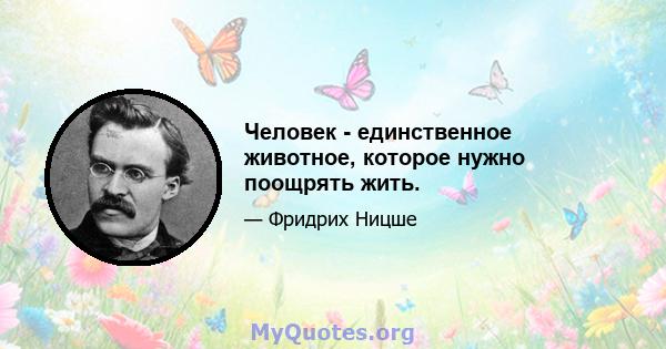 Человек - единственное животное, которое нужно поощрять жить.