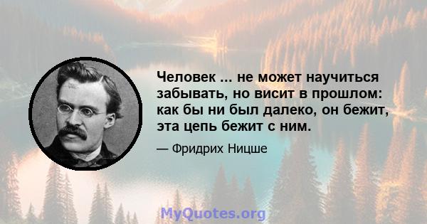 Человек ... не может научиться забывать, но висит в прошлом: как бы ни был далеко, он бежит, эта цепь бежит с ним.