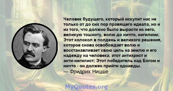 Человек будущего, который искупит нас не только от до сих пор правящего идеала, но и из того, что должно было вырасти из него, великую тошноту, волю до ничто, нигилизм; Этот колокол в полдень и великого решения, которое 