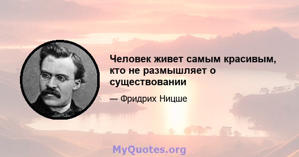 Человек живет самым красивым, кто не размышляет о существовании