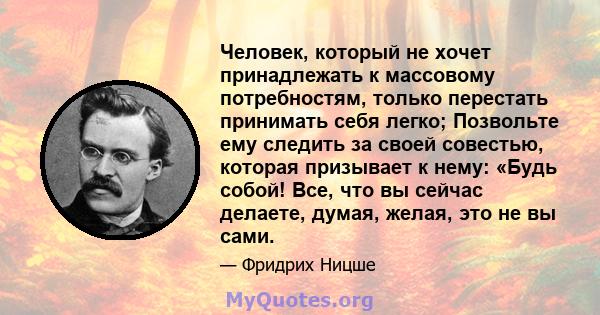 Человек, который не хочет принадлежать к массовому потребностям, только перестать принимать себя легко; Позвольте ему следить за своей совестью, которая призывает к нему: «Будь собой! Все, что вы сейчас делаете, думая,