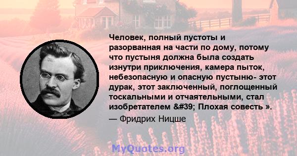 Человек, полный пустоты и разорванная на части по дому, потому что пустыня должна была создать изнутри приключения, камера пыток, небезопасную и опасную пустыню- этот дурак, этот заключенный, поглощенный тоскальными и