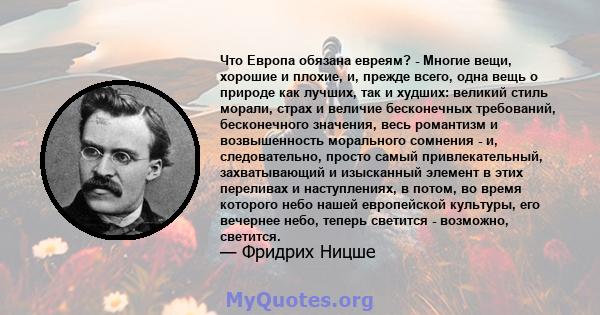 Что Европа обязана евреям? - Многие вещи, хорошие и плохие, и, прежде всего, одна вещь о природе как лучших, так и худших: великий стиль морали, страх и величие бесконечных требований, бесконечного значения, весь