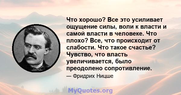 Что хорошо? Все это усиливает ощущение силы, воли к власти и самой власти в человеке. Что плохо? Все, что происходит от слабости. Что такое счастье? Чувство, что власть увеличивается, было преодолено сопротивление.