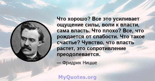 Что хорошо? Все это усиливает ощущение силы, воли к власти, сама власть. Что плохо? Все, что рождается от слабости. Что такое счастье? Чувство, что власть растет, это сопротивление преодолевается.