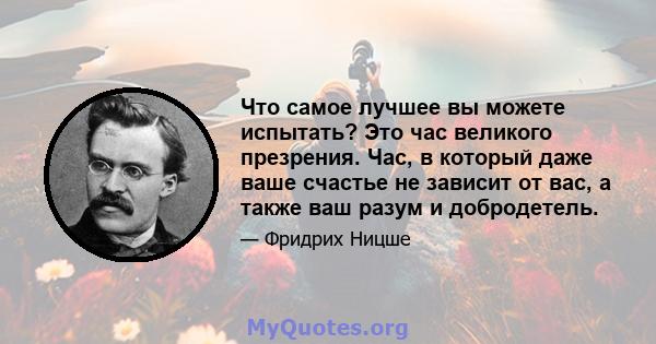 Что самое лучшее вы можете испытать? Это час великого презрения. Час, в который даже ваше счастье не зависит от вас, а также ваш разум и добродетель.