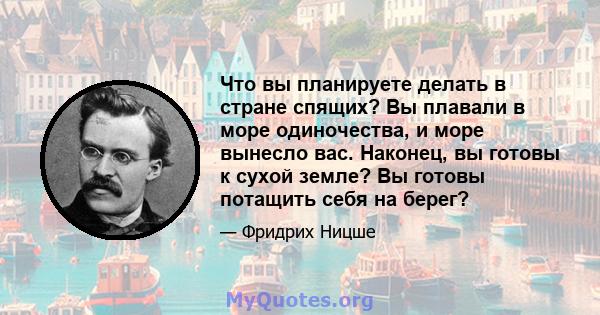 Что вы планируете делать в стране спящих? Вы плавали в море одиночества, и море вынесло вас. Наконец, вы готовы к сухой земле? Вы готовы потащить себя на берег?