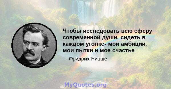 Чтобы исследовать всю сферу современной души, сидеть в каждом уголке- мои амбиции, мои пытки и мое счастье