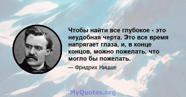 Чтобы найти все глубокое - это неудобная черта. Это все время напрягает глаза, и, в конце концов, можно пожелать, что могло бы пожелать.