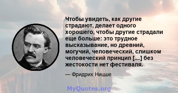 Чтобы увидеть, как другие страдают, делает одного хорошего, чтобы другие страдали еще больше: это трудное высказывание, но древний, могучий, человеческий, слишком человеческий принцип [....] без жестокости нет фестиваля.