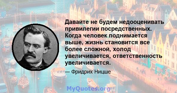 Давайте не будем недооценивать привилегии посредственных. Когда человек поднимается выше, жизнь становится все более сложной, холод увеличивается, ответственность увеличивается.