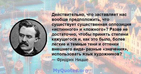 Действительно, что заставляет нас вообще предположить, что существует существенная оппозиция «истинного» и «ложного»? Разве не достаточно, чтобы принять степени кажущегося и, как это было, более легкие и темные тени и