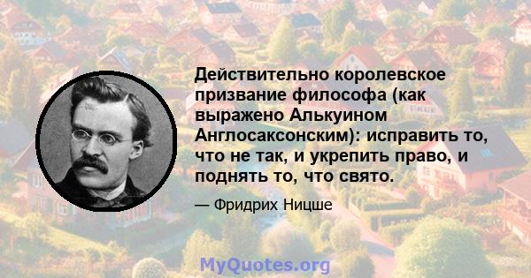 Действительно королевское призвание философа (как выражено Алькуином Англосаксонским): исправить то, что не так, и укрепить право, и поднять то, что свято.