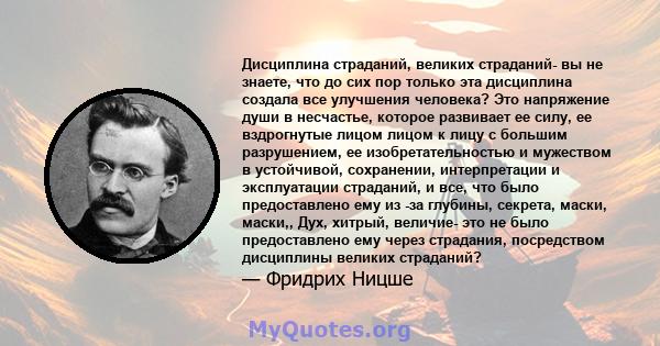 Дисциплина страданий, великих страданий- вы не знаете, что до сих пор только эта дисциплина создала все улучшения человека? Это напряжение души в несчастье, которое развивает ее силу, ее вздрогнутые лицом лицом к лицу с 