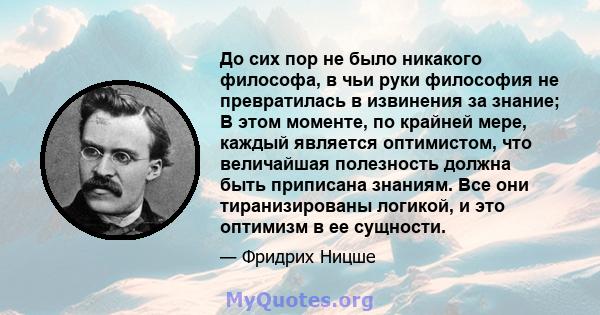 До сих пор не было никакого философа, в чьи руки философия не превратилась в извинения за знание; В этом моменте, по крайней мере, каждый является оптимистом, что величайшая полезность должна быть приписана знаниям. Все 