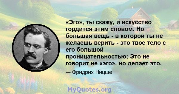 «Эго», ты скажу, и искусство гордится этим словом. Но большая вещь - в которой ты не желаешь верить - это твое тело с его большой проницательностью; Это не говорит не «эго», но делает это.