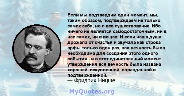 Если мы подтвердим один момент, мы, таким образом, подтверждаем не только самих себя, но и все существование. Ибо ничего не является самодостаточным, ни в нас самих, ни в вещах; И если наша душа дрожала от счастья и