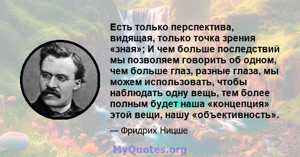 Есть только перспектива, видящая, только точка зрения «зная»; И чем больше последствий мы позволяем говорить об одном, чем больше глаз, разные глаза, мы можем использовать, чтобы наблюдать одну вещь, тем более полным