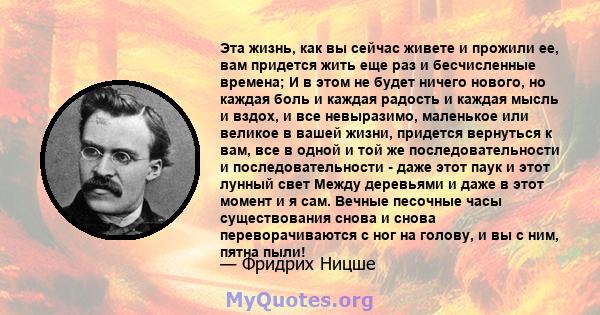 Эта жизнь, как вы сейчас живете и прожили ее, вам придется жить еще раз и бесчисленные времена; И в этом не будет ничего нового, но каждая боль и каждая радость и каждая мысль и вздох, и все невыразимо, маленькое или