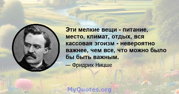 Эти мелкие вещи - питание, место, климат, отдых, вся кассовая эгоизм - невероятно важнее, чем все, что можно было бы быть важным.