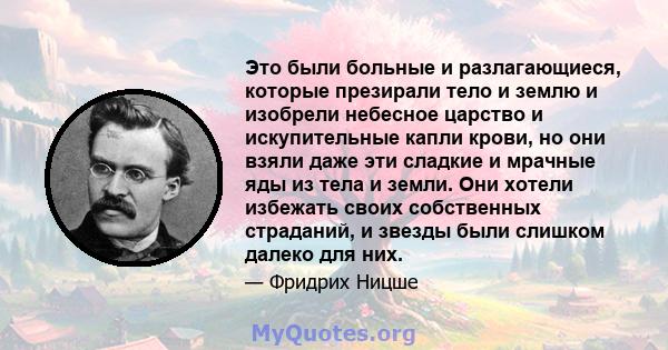 Это были больные и разлагающиеся, которые презирали тело и землю и изобрели небесное царство и искупительные капли крови, но они взяли даже эти сладкие и мрачные яды из тела и земли. Они хотели избежать своих