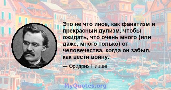 Это не что иное, как фанатизм и прекрасный дулизм, чтобы ожидать, что очень много (или даже, много только) от человечества, когда он забыл, как вести войну.