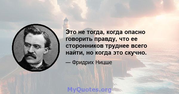 Это не тогда, когда опасно говорить правду, что ее сторонников труднее всего найти, но когда это скучно.