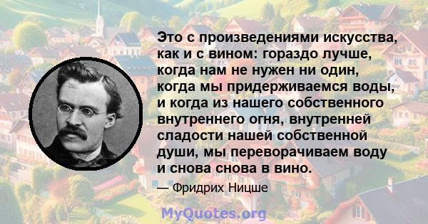 Это с произведениями искусства, как и с вином: гораздо лучше, когда нам не нужен ни один, когда мы придерживаемся воды, и когда из нашего собственного внутреннего огня, внутренней сладости нашей собственной души, мы