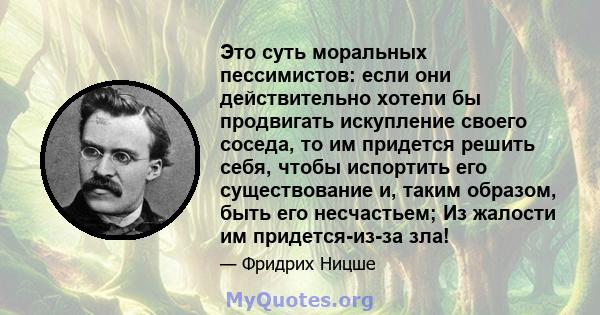 Это суть моральных пессимистов: если они действительно хотели бы продвигать искупление своего соседа, то им придется решить себя, чтобы испортить его существование и, таким образом, быть его несчастьем; Из жалости им